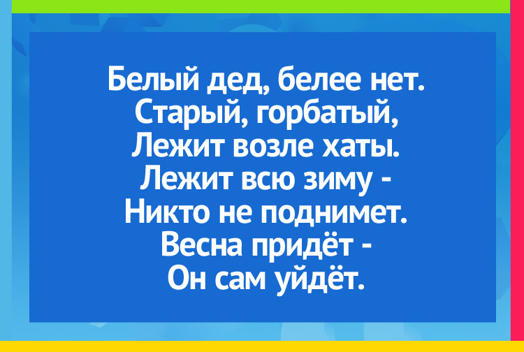 Белый дед, белее нет. Старый, горбатый, Лежит возле хаты. Лежит всю зиму - Никто не поднимет. Весна придёт - Он сам уйдёт.