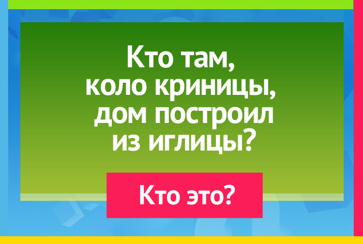Кто там, около криницы, Дом построил из иглицы?