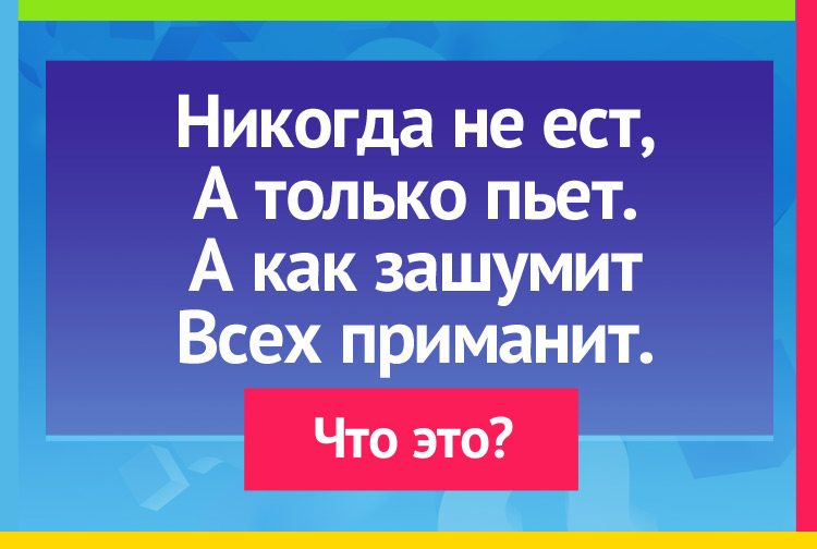 Никогда не ест, А только пьет. А как зашумит Всех приманит.