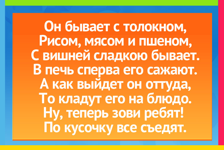 Он бывает с толокном, Рисом, мясом и пшеном, С вишней сладкою бывает. В печь сперва его сажают. А как выйдет он оттуда, То кладут его на блюдо. Ну, теперь зови ребят! По кусочку все съедят.