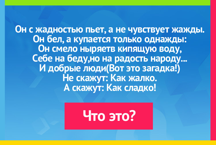 Он с жадностью пьет, а не чувствует жажды. Он бел, а купается только однажды: Он смело ныряетв кипящую воду, Себе на беду,но на радость народу... И добрые люди (Вот это загадка!) Не скажут: Как жалко. А скажут: Как сладко!