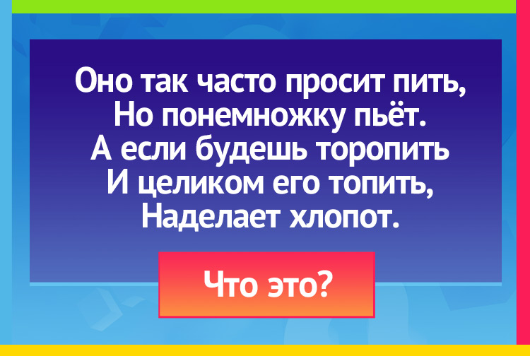 Оно так часто просит пить, Но понемножку пьёт. А если будешь торопить И целиком его топить, Наделает хлопот.