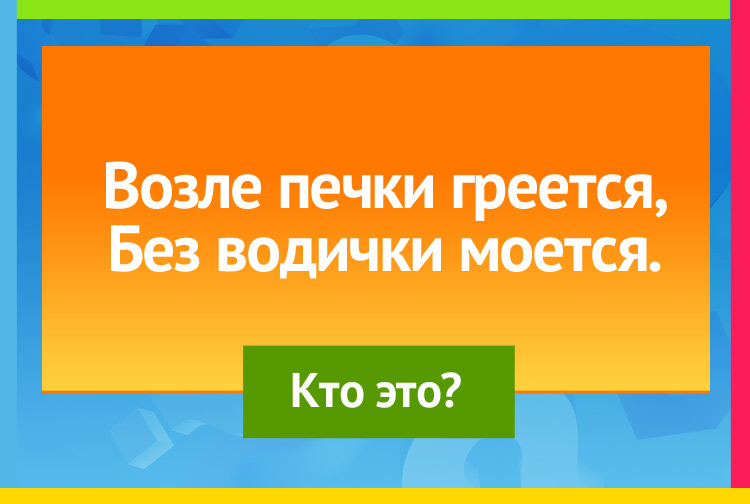 Возле печки греется, Без водички моется.