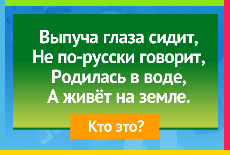 Выпуча глаза сидит, Не по-русски говорит, Родилась в воде, А живёт на земле.